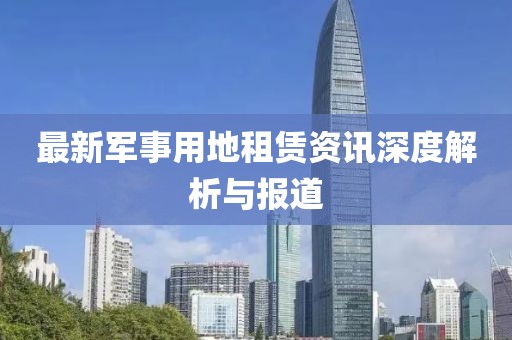 最新军事用地租赁资讯深度解析与报道