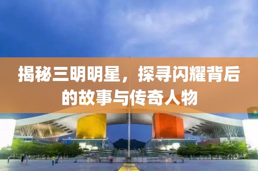揭秘三明明星，探寻闪耀背后的故事与传奇人物