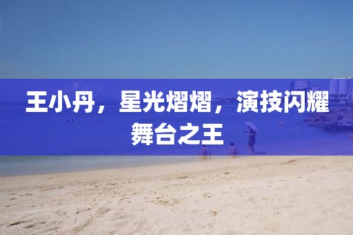 王小丹，星光熠熠，演技闪耀舞台之王