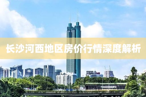 长沙河西地区房价行情深度解析