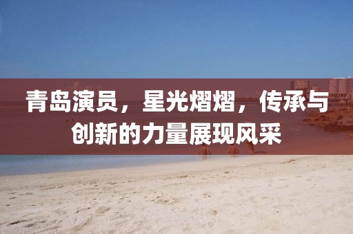 青岛演员，星光熠熠，传承与创新的力量展现风采