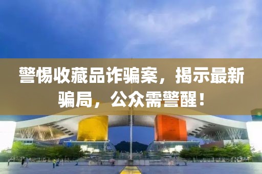 警惕收藏品诈骗案，揭示最新骗局，公众需警醒！