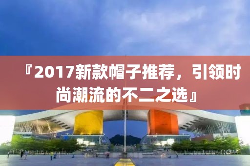 『2017新款帽子推荐，引领时尚潮流的不二之选』