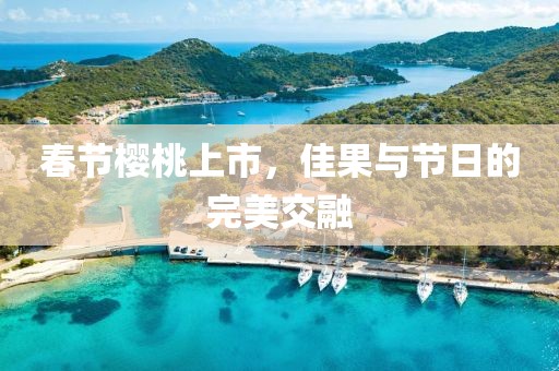春节樱桃上市，佳果与节日的完美交融
