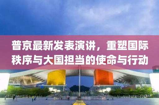 普京最新发表演讲，重塑国际秩序与大国担当的使命与行动