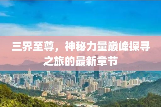 三界至尊，神秘力量巅峰探寻之旅的最新章节