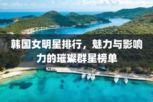 韩国女明星排行，魅力与影响力的璀璨群星榜单