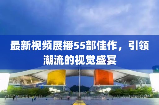 最新视频展播55部佳作，引领潮流的视觉盛宴