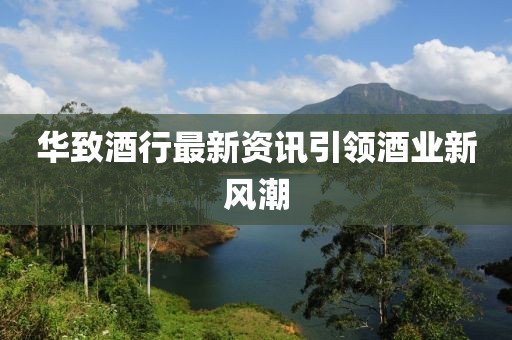 华致酒行最新资讯引领酒业新风潮
