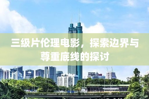 三级片伦理电影，探索边界与尊重底线的探讨