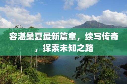 容湛桑夏最新篇章，续写传奇，探索未知之路