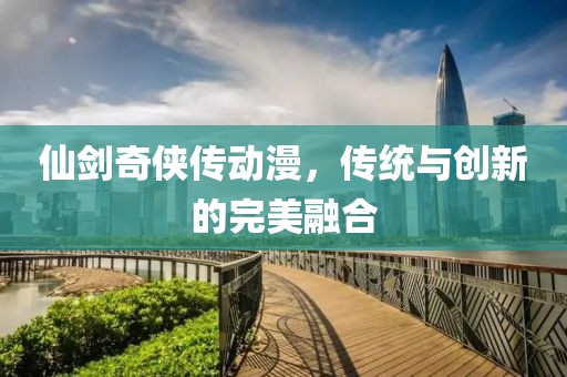仙剑奇侠传动漫，传统与创新的完美融合