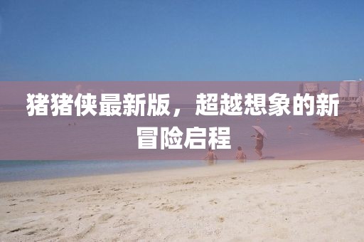 猪猪侠最新版，超越想象的新冒险启程