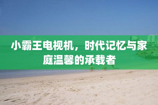 小霸王电视机，时代记忆与家庭温馨的承载者