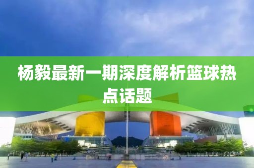 杨毅最新一期深度解析篮球热点话题