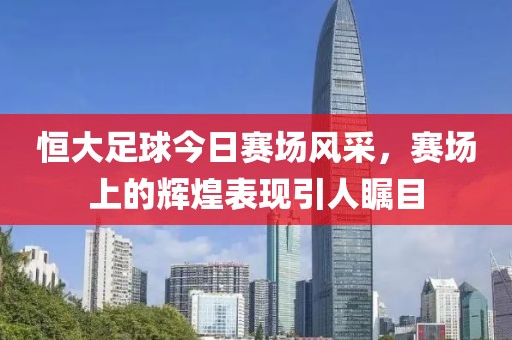 恒大足球今日赛场风采，赛场上的辉煌表现引人瞩目