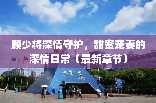 顾少将深情守护，甜蜜宠妻的深情日常（最新章节）