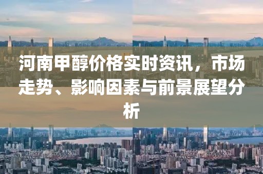 河南甲醇价格实时资讯，市场走势、影响因素与前景展望分析
