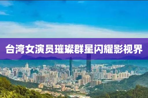 台湾女演员璀璨群星闪耀影视界
