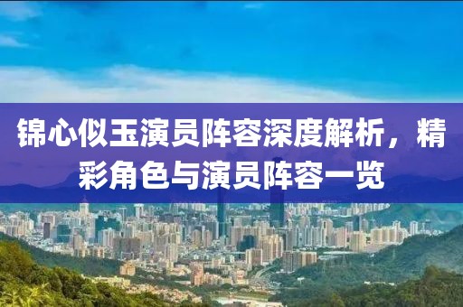锦心似玉演员阵容深度解析，精彩角色与演员阵容一览