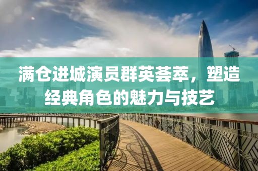满仓进城演员群英荟萃，塑造经典角色的魅力与技艺