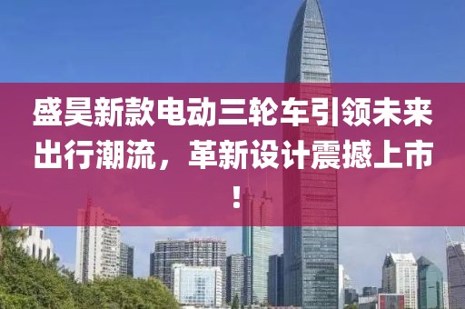 盛昊新款电动三轮车引领未来出行潮流，革新设计震撼上市！
