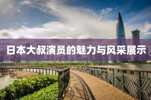 日本大叔演员的魅力与风采展示