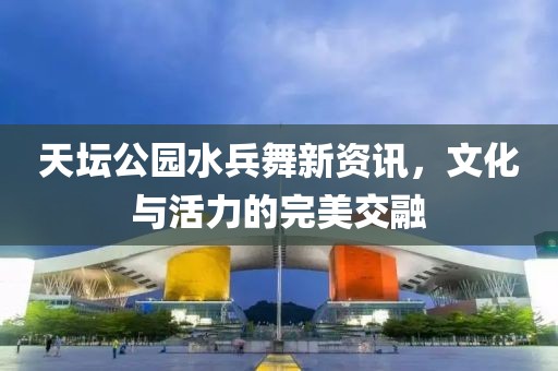 天坛公园水兵舞新资讯，文化与活力的完美交融