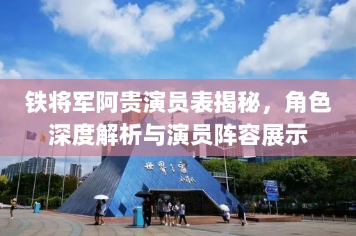 铁将军阿贵演员表揭秘，角色深度解析与演员阵容展示