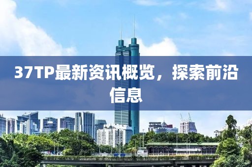 37TP最新资讯概览，探索前沿信息