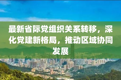 最新省际党组织关系转移，深化党建新格局，推动区域协同发展