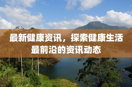 最新健康资讯，探索健康生活最前沿的资讯动态