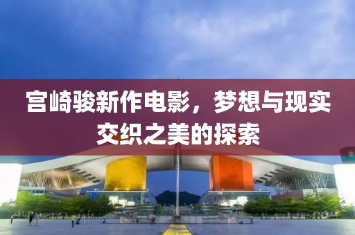 宫崎骏新作电影，梦想与现实交织之美的探索