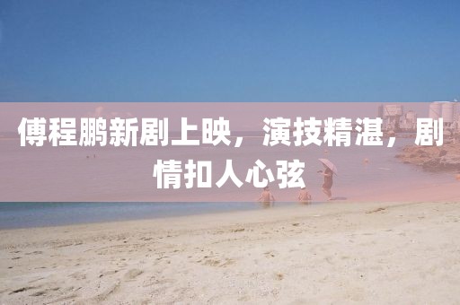 傅程鹏新剧上映，演技精湛，剧情扣人心弦