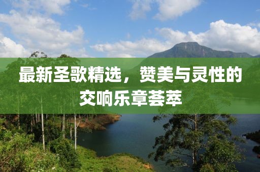 最新圣歌精选，赞美与灵性的交响乐章荟萃