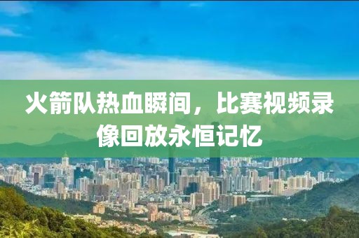 火箭队热血瞬间，比赛视频录像回放永恒记忆