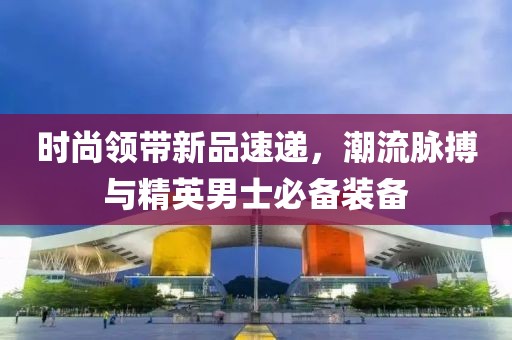 时尚领带新品速递，潮流脉搏与精英男士必备装备