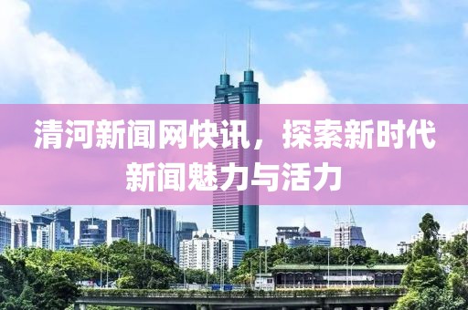 清河新闻网快讯，探索新时代新闻魅力与活力
