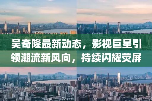 吴奇隆最新动态，影视巨星引领潮流新风向，持续闪耀荧屏