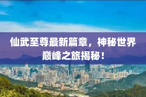仙武至尊最新篇章，神秘世界巅峰之旅揭秘！