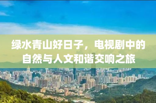 绿水青山好日子，电视剧中的自然与人文和谐交响之旅