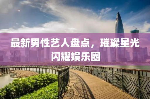 最新男性艺人盘点，璀璨星光闪耀娱乐圈