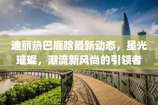 迪丽热巴鹿晗最新动态，星光璀璨，潮流新风尚的引领者