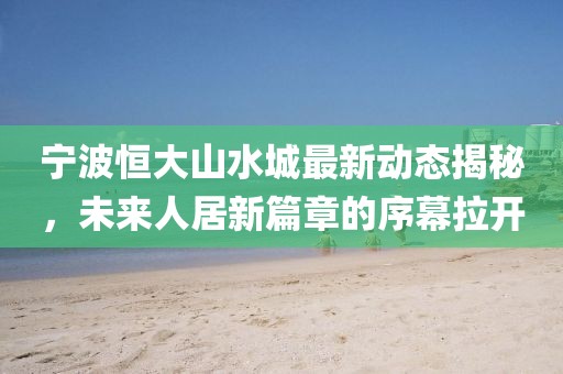 宁波恒大山水城最新动态揭秘，未来人居新篇章的序幕拉开
