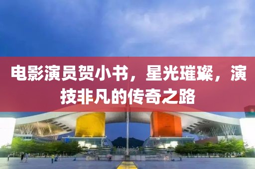 电影演员贺小书，星光璀璨，演技非凡的传奇之路