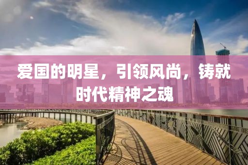 爱国的明星，引领风尚，铸就时代精神之魂