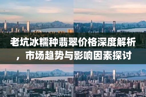 老坑冰糯种翡翠价格深度解析，市场趋势与影响因素探讨