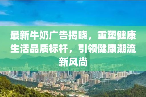 最新牛奶广告揭晓，重塑健康生活品质标杆，引领健康潮流新风尚