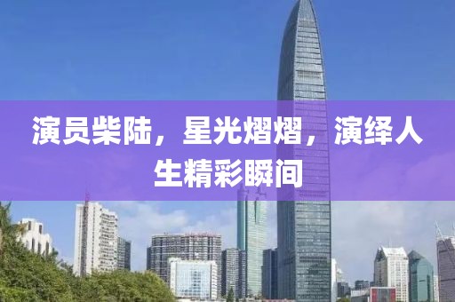 演员柴陆，星光熠熠，演绎人生精彩瞬间