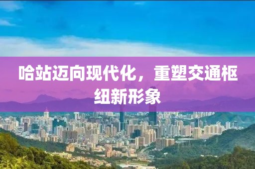 哈站迈向现代化，重塑交通枢纽新形象